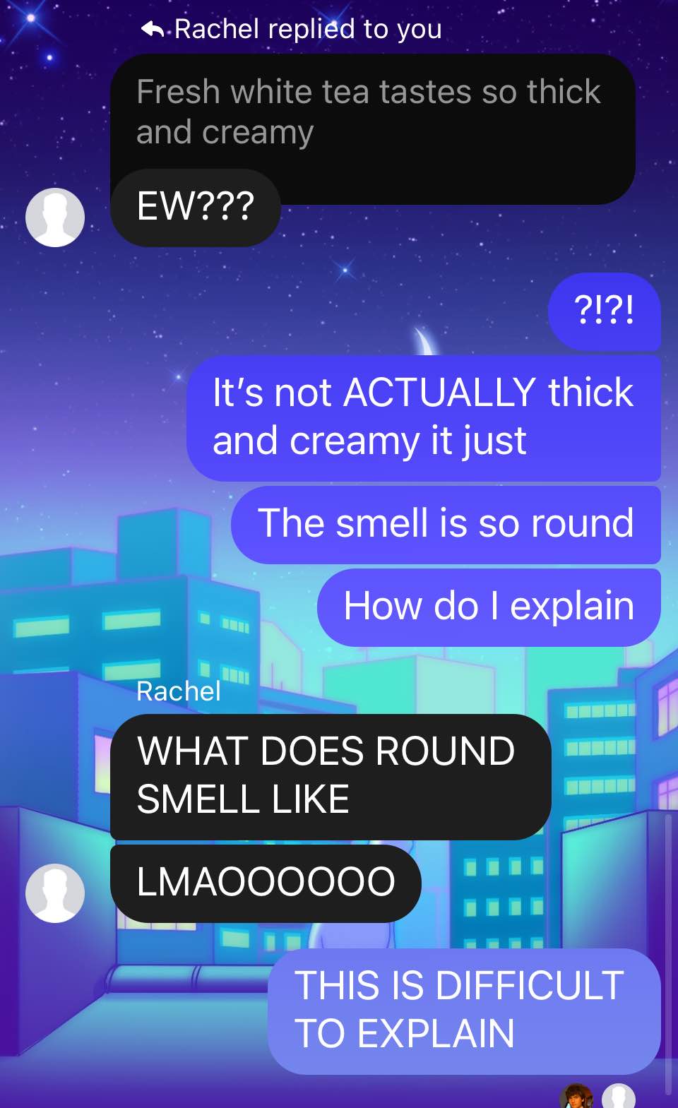 Screenshot of Facebook messenger. Heather, 'Fresh white tea tastes so thick and creamy.' Rachel, 'Ew' Heather, 'It's not actually thick and creamy it just—the smell is so round. How do I explain?' Rachel, 'What does round smell like? LMAO' Heather, 'This is difficult to explain!'